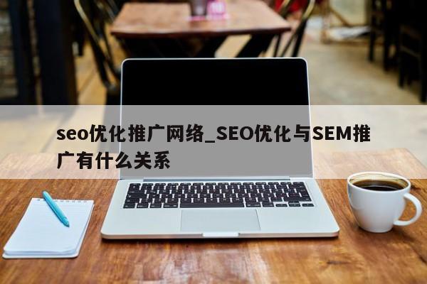 seo优化推广网络_SEO优化与SEM推广有什么关系